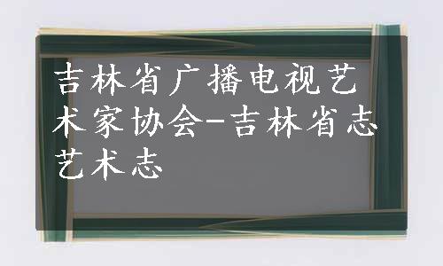 吉林省广播电视艺术家协会-吉林省志艺术志