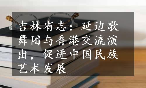 吉林省志：延边歌舞团与香港交流演出，促进中国民族艺术发展