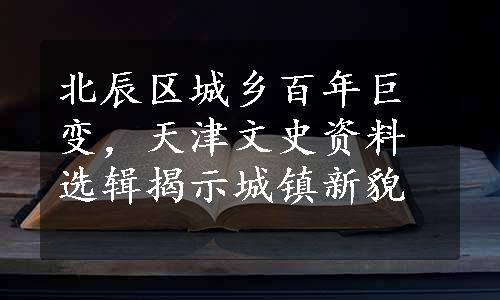 北辰区城乡百年巨变，天津文史资料选辑揭示城镇新貌