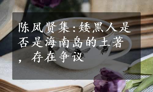 陈凤贤集:矮黑人是否是海南岛的土著，存在争议