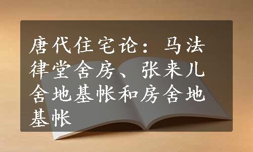 唐代住宅论：马法律堂舍房、张来儿舍地基帐和房舍地基帐