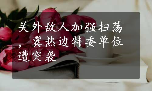 关外敌人加强扫荡，冀热边特委单位遭突袭