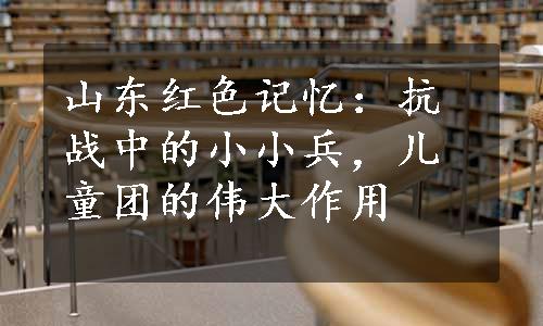 山东红色记忆：抗战中的小小兵，儿童团的伟大作用