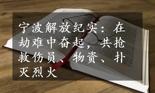 宁波解放纪实：在劫难中奋起，共抢救伤员、物资、扑灭烈火