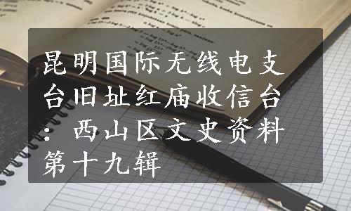 昆明国际无线电支台旧址红庙收信台：西山区文史资料第十九辑