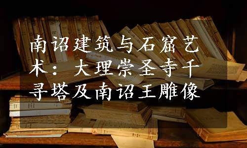 南诏建筑与石窟艺术：大理崇圣寺千寻塔及南诏王雕像