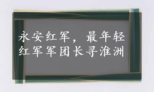 永安红军，最年轻红军军团长寻淮洲