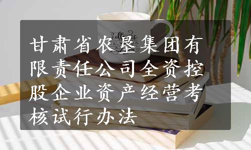 甘肃省农垦集团有限责任公司全资控股企业资产经营考核试行办法