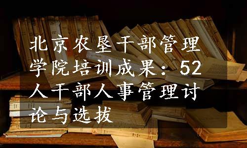 北京农垦干部管理学院培训成果：52人干部人事管理讨论与选拔