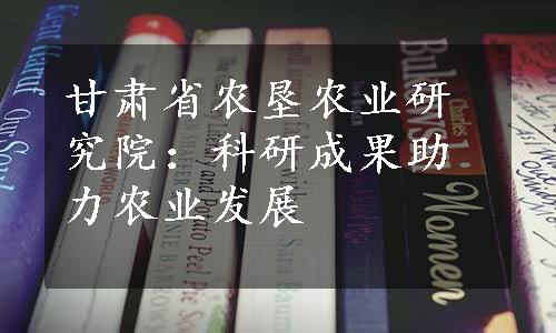 甘肃省农垦农业研究院：科研成果助力农业发展