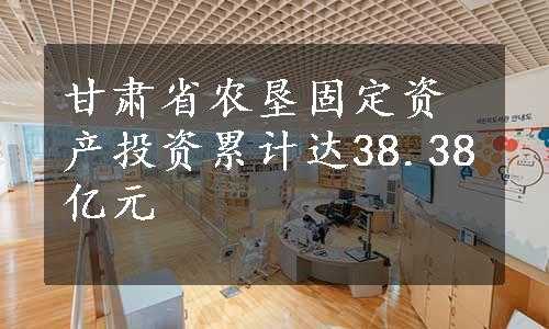 甘肃省农垦固定资产投资累计达38.38亿元