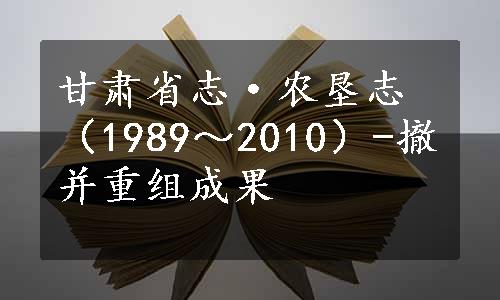 甘肃省志·农垦志（1989～2010）-撤并重组成果