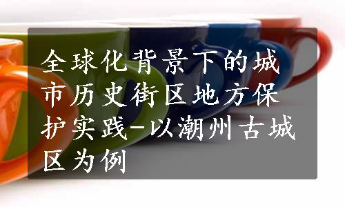 全球化背景下的城市历史街区地方保护实践-以潮州古城区为例