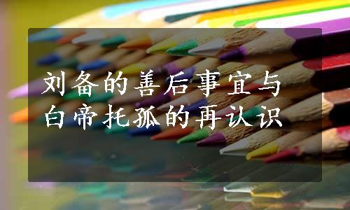 刘备的善后事宜与白帝托孤的再认识