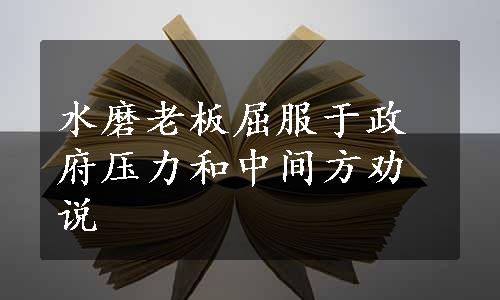 水磨老板屈服于政府压力和中间方劝说