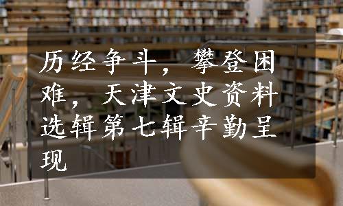 历经争斗，攀登困难，天津文史资料选辑第七辑辛勤呈现