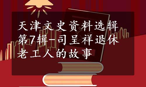 天津文史资料选辑第7辑-司呈祥退休老工人的故事