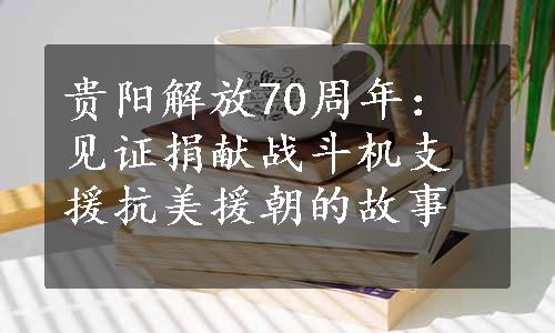 贵阳解放70周年：见证捐献战斗机支援抗美援朝的故事