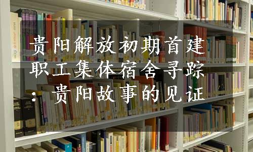 贵阳解放初期首建职工集体宿舍寻踪：贵阳故事的见证