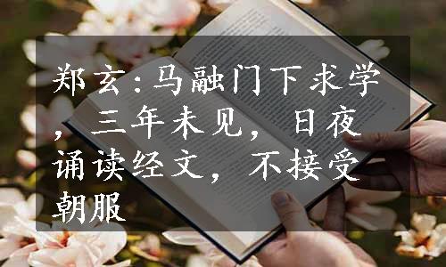 郑玄:马融门下求学，三年未见，日夜诵读经文，不接受朝服