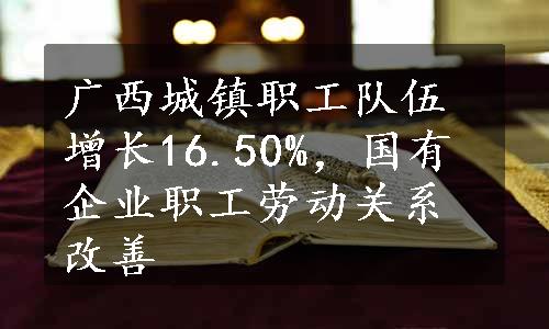 广西城镇职工队伍增长16.50%，国有企业职工劳动关系改善