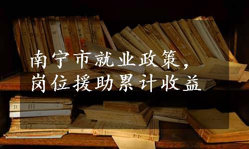 南宁市就业政策，岗位援助累计收益