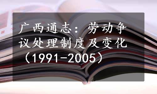 广西通志：劳动争议处理制度及变化（1991-2005）