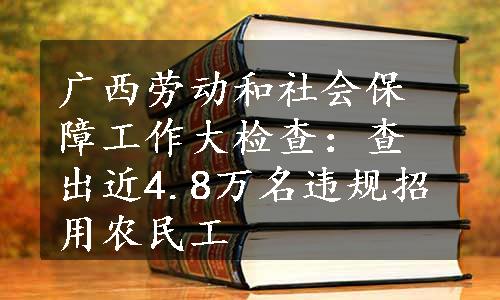 广西劳动和社会保障工作大检查：查出近4.8万名违规招用农民工