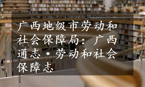 广西地级市劳动和社会保障局：广西通志·劳动和社会保障志