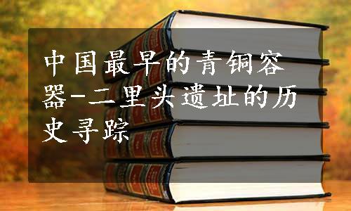 中国最早的青铜容器-二里头遗址的历史寻踪