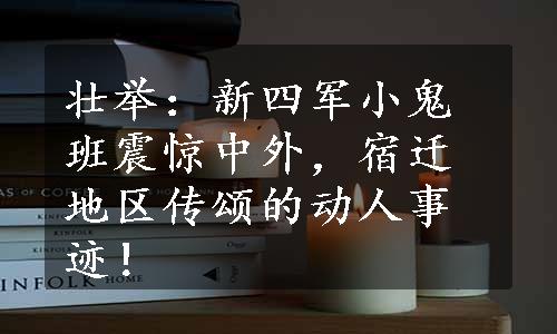 壮举：新四军小鬼班震惊中外，宿迁地区传颂的动人事迹！