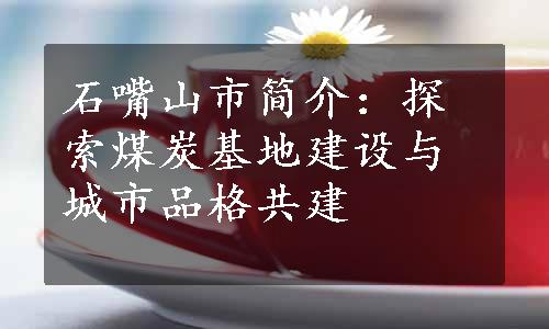 石嘴山市简介：探索煤炭基地建设与城市品格共建