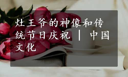 灶王爷的神像和传统节日庆祝 | 中国文化