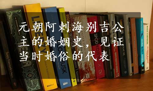 元朝阿剌海别吉公主的婚姻史，见证当时婚俗的代表