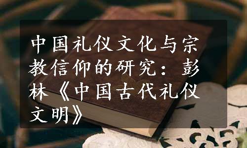 中国礼仪文化与宗教信仰的研究：彭林《中国古代礼仪文明》