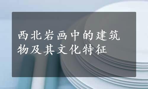 西北岩画中的建筑物及其文化特征