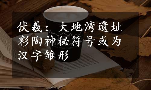 伏羲：大地湾遗址彩陶神秘符号或为汉字雏形