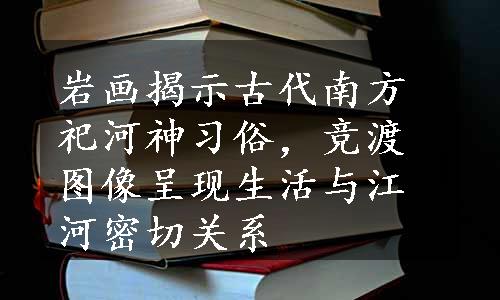 岩画揭示古代南方祀河神习俗，竞渡图像呈现生活与江河密切关系