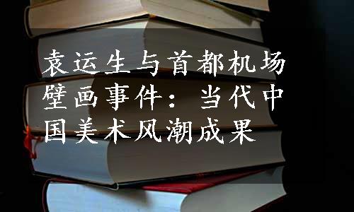 袁运生与首都机场壁画事件：当代中国美术风潮成果