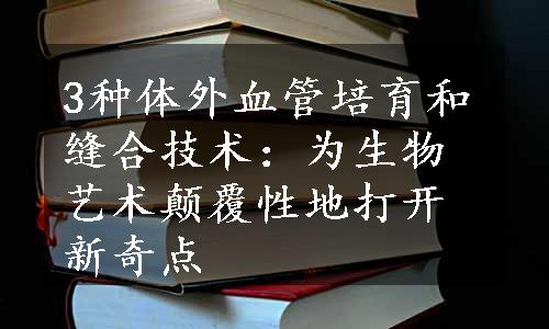 3种体外血管培育和缝合技术：为生物艺术颠覆性地打开新奇点