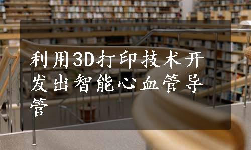 利用3D打印技术开发出智能心血管导管