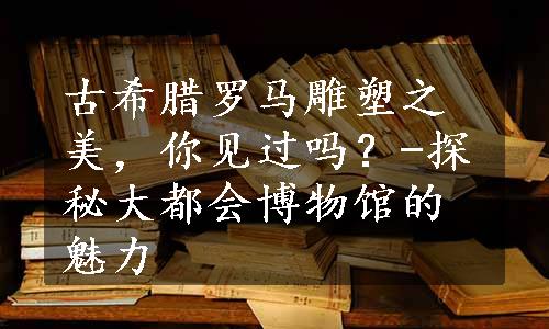 古希腊罗马雕塑之美，你见过吗？-探秘大都会博物馆的魅力