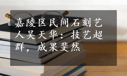 嘉陵区民间石刻艺人吴天华：技艺超群，成果斐然