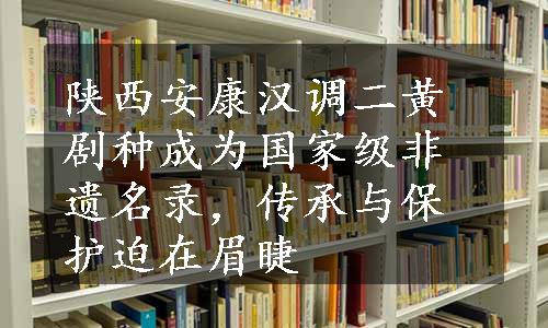 陕西安康汉调二黄剧种成为国家级非遗名录，传承与保护迫在眉睫