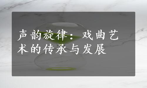 声韵旋律：戏曲艺术的传承与发展