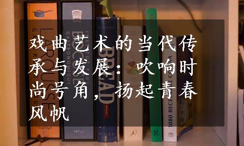 戏曲艺术的当代传承与发展：吹响时尚号角，扬起青春风帆