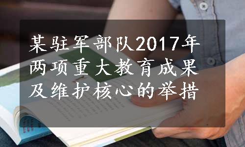 某驻军部队2017年两项重大教育成果及维护核心的举措