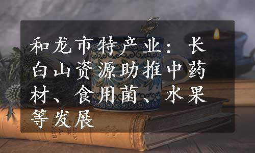 和龙市特产业：长白山资源助推中药材、食用菌、水果等发展