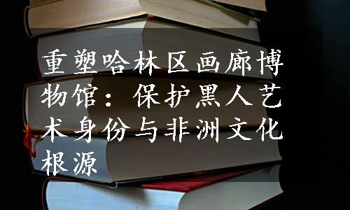 重塑哈林区画廊博物馆：保护黑人艺术身份与非洲文化根源