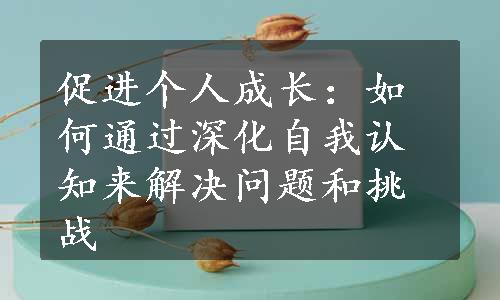 促进个人成长：如何通过深化自我认知来解决问题和挑战